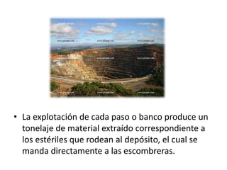 • La explotación de cada paso o banco produce un
tonelaje de material extraído correspondiente a
los estériles que rodean al depósito, el cual se
manda directamente a las escombreras.
 