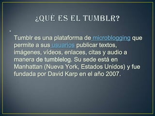 •
Tumblr es una plataforma de microblogging que
permite a sus usuarios publicar textos,
imágenes, vídeos, enlaces, citas y audio a
manera de tumblelog. Su sede está en
Manhattan (Nueva York, Estados Unidos) y fue
fundada por David Karp en el año 2007.
 