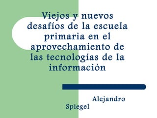 Viejos y nuevos
desafíos de la escuela
primaria en el
aprovechamiento de
las tecnologías de la
información
Alejandro
Spiegel
 