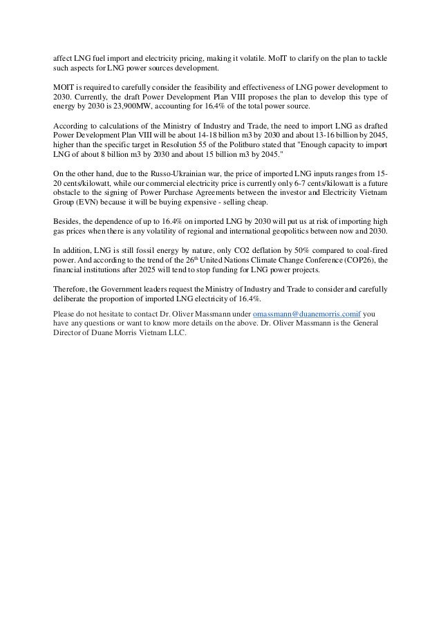 affect LNG fuel import and electricity pricing, making it volatile. MoIT to clarify on the plan to tackle
such aspects for LNG power sources development.
MOIT is required to carefully consider the feasibility and effectiveness of LNG power development to
2030. Currently, the draft Power Development Plan VIII proposes the plan to develop this type of
energy by 2030 is 23,900MW, accounting for 16.4% of the total power source.
According to calculations of the Ministry of Industry and Trade, the need to import LNG as drafted
Power Development Plan VIII will be about 14-18 billion m3 by 2030 and about 13-16 billion by 2045,
higher than the specific target in Resolution 55 of the Politburo stated that "Enough capacity to import
LNG of about 8 billion m3 by 2030 and about 15 billion m3 by 2045."
On the other hand, due to the Russo-Ukrainian war, the price of imported LNG inputs ranges from 15-
20 cents/kilowatt, while our commercial electricity price is currently only 6-7 cents/kilowatt is a future
obstacle to the signing of Power Purchase Agreements between the investor and Electricity Vietnam
Group (EVN) because it will be buying expensive - selling cheap.
Besides, the dependence of up to 16.4% on imported LNG by 2030 will put us at risk of importing high
gas prices when there is any volatility of regional and international geopolitics between now and 2030.
In addition, LNG is still fossil energy by nature, only CO2 deflation by 50% compared to coal-fired
power. And according to the trend of the 26th
United Nations Climate Change Conference (COP26), the
financial institutions after 2025 will tend to stop funding for LNG power projects.
Therefore, the Government leaders request the Ministry of Industry and Trade to consider and carefully
deliberate the proportion of imported LNG electricity of 16.4%.
Please do not hesitate to contact Dr. Oliver Massmann under omassmann@duanemorris.comif you
have any questions or want to know more details on the above. Dr. Oliver Massmann is the General
Director of Duane Morris Vietnam LLC.
 