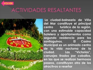 La ciudad-balneario de Viña
del Mar constituye el principal
centro turístico de la región,
con una estimable capacidad
hotelera y apartamentos como
segunda residencia para los
santiaguinos. El Casino
Municipal es un animado centro
de la vida nocturna de la
ciudad. Las “Victorias”,
carruajes tirados por caballos,
en las que se realizan hermosos
paseos, constituyen otro de los
atractivos a reseñar
VOLVER
 