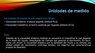 Las unidades de medida de esta magnitud en SI son:
∞Viscosidad dinámica: el pascal segundo (símbolo Pa·s)
∞Viscosidad cinemática: el metro cuadrado por segundo (símbolo m2/s)
Nota:
Además de la viscosidad dinámica también se encuentra la cinemática la cual depende
de la masa del liquido, desechando las fuerzas que generan el movimiento. Es decir,
basta con dividir la viscosidad dinámica por la densidad del fluido y se obtiene una
unidad simple de movimiento: cm2/seg (stoke), sin importar sus características
propias de densidad.
 