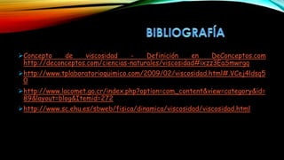 Concepto de viscosidad - Definición en DeConceptos.com
http://deconceptos.com/ciencias-naturales/viscosidad#ixzz3EaSmwrgq
http://www.tplaboratorioquimico.com/2009/02/viscosidad.html#.VCej4ldsq5
0
http://www.lacomet.go.cr/index.php?option=com_content&view=category&id=
89&layout=blog&Itemid=272
http://www.sc.ehu.es/sbweb/fisica/dinamica/viscosidad/viscosidad.html
 