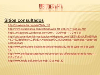 BIBLIOGRAFÍA
Sitios consultados
 http://es.wikipedia.org/wiki/Web_1.0
 http://www.estudioseijo.com/noticias/web-10-web-20-y-web-30.htm
 https://milagrosrp.wordpress.com/2011/10/26/web-1-0-2-0-3-0/
 http://colaborandoenlainvestigacion.wikispaces.com/%E2%80%A2%09Web
+1.0+%28definici%C3%B3n,+caracter%C3%ADsticas,+ejemplos,+usos+ed
ucativos%29
 http://www.consultora-devian.net/inicio/noticias/52-de-la-web-10-a-la-web-
40
 http://www.theflippedclassroom.es/conoces-las-diferencias-entre-la-web-1-
0-2-0-y-3-0/
 http://www.koala-soft.com/de-web-10-a-web-30
 