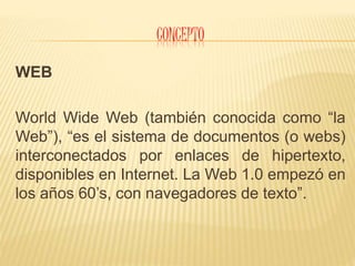 C0NCEPTO
WEB
World Wide Web (también conocida como “la
Web”), “es el sistema de documentos (o webs)
interconectados por enlaces de hipertexto,
disponibles en Internet. La Web 1.0 empezó en
los años 60’s, con navegadores de texto”.
 