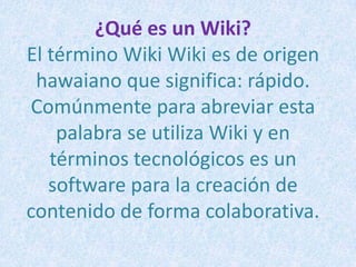 ¿Qué es un Wiki?El término Wiki Wiki es de origen hawaiano que significa: rápido. Comúnmente para abreviar esta palabra se utiliza Wiki y en términos tecnológicos es un software para la creación de contenido de forma colaborativa. 
