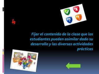 Fijar el contenido de la clase que los
estudiantes pueden asimilar dado su
desarrollo y las diversas actividades
                             prácticas
 