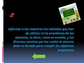 Informar a los maestros los métodos que han
             de utilizar en la enseñanza de los
     alumnos, es decir, como se enseña, y los
   diversos caminos por los cuales el alumno
    debe se llevado para cumplir los objetivos
                                    propuestos
 