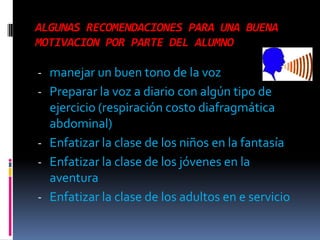 ALGUNAS RECOMENDACIONES PARA UNA BUENA
MOTIVACION POR PARTE DEL ALUMNO

- manejar un buen tono de la voz
- Preparar la voz a diario con algún tipo de
  ejercicio (respiración costo diafragmática
  abdominal)
- Enfatizar la clase de los niños en la fantasía
- Enfatizar la clase de los jóvenes en la
  aventura
- Enfatizar la clase de los adultos en e servicio
 