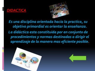 DIDACTICA

Es una disciplina orientada hacia la practica, su
  objetivo primordial es orientar la enseñanza.
La didáctica esta constituida por en conjunto de
 procedimientos y normas destinadas a dirigir el
 aprendizaje de la manera mas eficiente posible.
 