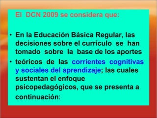 El DCN 2009 se considera que:
• En la Educación Básica Regular, las
decisiones sobre el currículo se han
tomado sobre la base de los aportes
• teóricos de las corrientes cognitivas
y sociales del aprendizaje; las cuales
sustentan el enfoque
psicopedagógicos, que se presenta a
continuación:
 