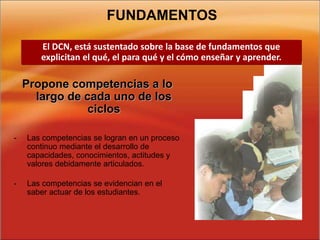 FUNDAMENTOS
Propone competencias a lo
largo de cada uno de los
ciclos
- Las competencias se logran en un proceso
continuo mediante el desarrollo de
capacidades, conocimientos, actitudes y
valores debidamente articulados.
- Las competencias se evidencian en el
saber actuar de los estudiantes.
El DCN, está sustentado sobre la base de fundamentos que
explicitan el qué, el para qué y el cómo enseñar y aprender.
 