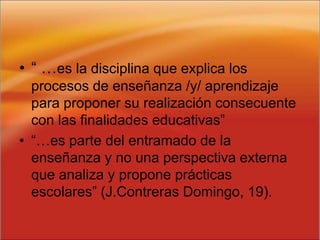 • “ …es la disciplina que explica los
procesos de enseñanza /y/ aprendizaje
para proponer su realización consecuente
con las finalidades educativas”
• “…es parte del entramado de la
enseñanza y no una perspectiva externa
que analiza y propone prácticas
escolares” (J.Contreras Domingo, 19).
 