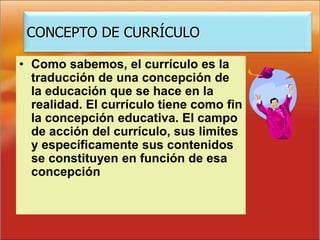 • Como sabemos, el currículo es la
traducción de una concepción de
la educación que se hace en la
realidad. El currículo tiene como fin
la concepción educativa. El campo
de acción del currículo, sus limites
y específicamente sus contenidos
se constituyen en función de esa
concepción
CONCEPTO DE CURRÍCULO
 
