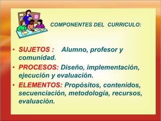 COMPONENTES DEL CURRICULO:
• SUJETOS : Alumno, profesor y
comunidad.
• PROCESOS: Diseño, implementación,
ejecución y evaluación.
• ELEMENTOS: Propósitos, contenidos,
secuenciación, metodología, recursos,
evaluación.
 
