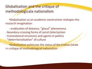 Globalisation and the critique of
methodologicala nationalism
   •Globalisation as an academic construction reshapes the
research imagination:
    - eradication of distance, ”glocal” phenomena
- boundary-crossing forms of social (inter)action
- transnational structures and agents in politics
- ”deterritorialisation” of culture
   •Globalisation politicises the status of the (nation-)state
>> critique of methodological nationalism
 