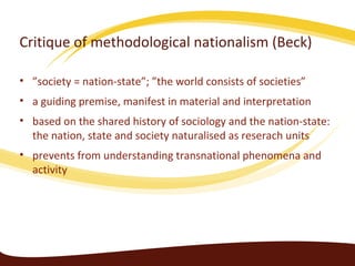 Critique of methodological nationalism (Beck)

• ”society = nation-state”; ”the world consists of societies”
• a guiding premise, manifest in material and interpretation
• based on the shared history of sociology and the nation-state:
  the nation, state and society naturalised as reserach units
• prevents from understanding transnational phenomena and
  activity
 