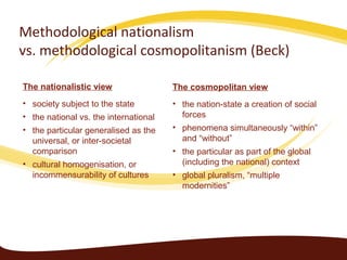 Methodological nationalism
vs. methodological cosmopolitanism (Beck)

The nationalistic view                 The cosmopolitan view
• society subject to the state         • the nation-state a creation of social
• the national vs. the international     forces
• the particular generalised as the    • phenomena simultaneously “within”
  universal, or inter-societal           and “without”
  comparison                           • the particular as part of the global
• cultural homogenisation, or            (including the national) context
  incommensurability of cultures       • global pluralism, “multiple
                                         modernities”
 