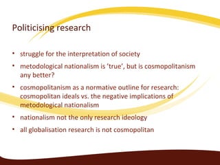 Politicising research

• struggle for the interpretation of society
• metodological nationalism is ’true’, but is cosmopolitanism
  any better?
• cosmopolitanism as a normative outline for research:
  cosmopolitan ideals vs. the negative implications of
  metodological nationalism
• nationalism not the only research ideology
• all globalisation research is not cosmopolitan
 