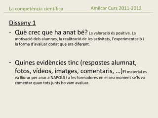 La competència científica                     Amilcar Curs 2011-2012

Disseny 1
- Què crec que ha anat bé? La valoració és positiva. La
  motivació dels alumnes, la realització de les activitats, l’experimentació i
  la forma d’avaluar donat que era diferent.



- Quines evidències tinc (respostes alumnat,
  fotos, vídeos, imatges, comentaris, …)El material es
  va lliurar per anar a NAPOLS i a les formadores en el seu moment se’ls va
  comentar quan tots junts ho vam avaluar.
 