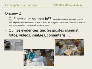 La competència científica                         Amilcar Curs 2011-2012

Disseny 2
- Què crec que ha anat bé? L’entusiasme dels alumnes davant
  dels experiments realitzats. A més a més, els hi agrada sentir-se “científics, amb el
  seu super quadern per prendre anotacions.

- Quines evidències tinc (respostes alumnat,
  fotos, vídeos, imatges, comentaris, …)
 