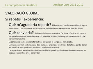 La competència científica                                 Amilcar Curs 2011-2012

VALORACIÓ GLOBAL
Si repetís l’experiència:
   Què m’agradaria repetir? El Braistrom ( per les seves idees ), alguns
   experiments ( per la novetat en la forma de treballar la part experimental fora del llibre)

   Què canviaria? Referent al disseny canviariem l’activitat d’avaluació primera
   perquè el resultat no va ser l’esperat. Es va tindre present en la segona implementació i així
   ho vam transmetre.
   La constància en les sessions formatives perquè en el temps ens hem dilatat.
   La major prontitut en la resposta dels mails per una major efectivitat de la feina per tal de fer
   les modificacions que fossin pertinents en el temps adequat.
   L’adaptabilitat a les edats de treball sense oblidar que els professionals dels centre tenen un
   bagatge i saben fins on es pot arribar.
 