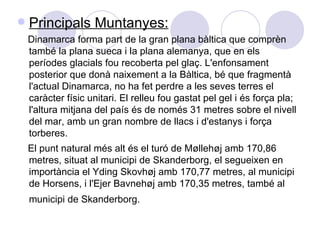 Principals Muntanyes: Dinamarca forma part de la gran plana bàltica que comprèn també la plana sueca i la plana alemanya, que en els períodes glacials fou recoberta pel glaç. L'enfonsament posterior que donà naixement a la Bàltica, bé que fragmentà l'actual Dinamarca, no ha fet perdre a les seves terres el caràcter físic unitari. El relleu fou gastat pel gel i és força pla; l'altura mitjana del país és de només 31 metres sobre el nivell del mar, amb un gran nombre de llacs i d'estanys i força torberes. El punt natural més alt és el turó de Møllehøj amb 170,86 metres, situat al municipi de Skanderborg, el segueixen en importància el Yding Skovhøj amb 170,77 metres, al municipi de Horsens, i l'Ejer Bavnehøj amb 170,35 metres, també al municipi de Skanderborg.   