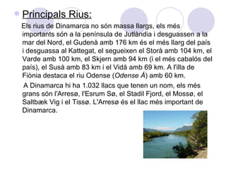 Principals Rius: Els rius de Dinamarca no són massa llargs, els més importants són a la península de Jutlàndia i desguassen a la mar del Nord, el Gudenå amb 176 km és el més llarg del país i desguassa al Kattegat, el segueixen el Storå amb 104 km, el Varde amb 100 km, el Skjern amb 94 km (i el més cabalós del país), el Suså amb 83 km i el Vidå amb 69 km. A l'illa de Fiònia destaca el riu Odense ( Odense Å ) amb 60 km. A Dinamarca hi ha 1.032 llacs que tenen un nom, els més grans són l'Arresø, l'Esrum Sø, el Stadil Fjord, el Mossø, el Saltbæk Vig i el Tissø. L'Arresø és el llac més important de Dinamarca. 