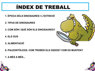 ÍNDEX DE TREBALL
1. ÈPOCA DELS DINOSAURES I L’EXTINCIÓ
2. TIPUS DE DINOSAURES
3. COM SÓN I QUÈ SÓN ELS DINOSAURES?
4. ELS OUS
5. ALIMENTACIÓ
6. PALEONTÒLEGS. COM TROBEN ELS OSSOS? COM ES MUNTEN?
7. A MÉS A MÉS...
 