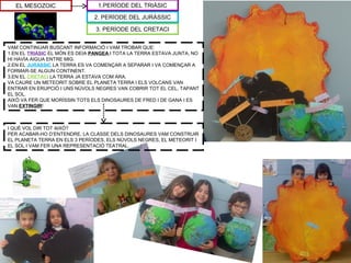 EL MESOZOIC
VAM CONTINUAR BUSCANT INFORMACIÓ I VAM TROBAR QUE:
1.EN EL TRIÀSIC EL MÓN ES DEIA PANGEA I TOTA LA TERRA ESTAVA JUNTA, NO
HI HAVÍA AIGUA ENTRE MIG.
2.EN EL JURÀSSIC LA TERRA ES VA COMENÇAR A SEPARAR I VA COMENÇAR A
FORMAR-SE ALGUN CONTINENT.
3.EN EL CRETACI LA TERRA JA ESTAVA COM ARA.
VA CAURE UN METEORIT SOBRE EL PLANETA TERRA I ELS VOLCANS VAN
ENTRAR EN ERUPCIÓ I UNS NÚVOLS NEGRES VAN COBRIR TOT EL CEL, TAPANT
EL SOL.
AIXÒ VA FER QUE MORÍSSIN TOTS ELS DINOSAURES DE FRED I DE GANA I ES
VAN EXTINGIR!
2. PERÍODE DEL JURÀSSIC
3. PERÍODE DEL CRETACI
1.PERÍODE DEL TRIÀSIC
I QUÈ VOL DIR TOT AIXÒ?
PER ACABAR-HO D’ENTENDRE, LA CLASSE DELS DINOSAURES VAM CONSTRUIR
EL PLANETA TERRA EN ELS 3 PERÍODES, ELS NÚVOLS NEGRES, EL METEORIT I
EL SOL I VAM FER UNA REPRESENTACIÓ TEATRAL.
 