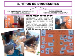 2. TIPUS DE DINOSAURES
VOLÍEM SABER ELS TIPUS DE
DINOSAURES I VAM BUSCAR A
INTERNET. VAM TROBAR UNA GRAN
LLISTA, QUE ES DIVIDIA EN DOS
GRUPS.
VAM IMPRIMIR LA LLISTA, VAM
RETALLAR ELS DINOSAURES I ELS VAM
ENGANXAR SEGONS ELS SEUS TIPUS
DE MALUCS.
ELS ORNITISQUISORNITISQUIS
O DINOSAURES DE “MALUC D’AU”
ELS SAURISQUIS O DINOSAURES DE
“MALUC DE LLARGANDAIX”
 