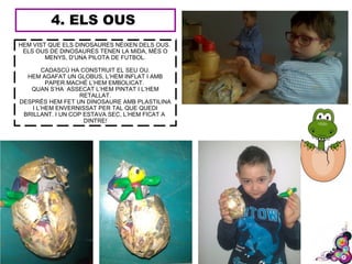 4. ELS OUS
HEM VIST QUE ELS DINOSAURES NÉIXEN DELS OUS.
ELS OUS DE DINOSAURES TENEN LA MIDA, MÉS O
MENYS, D’UNA PILOTA DE FUTBOL.
CADASCÚ HA CONSTRUIT EL SEU OU.
HEM AGAFAT UN GLOBUS, L’HEM INFLAT I AMB
PAPER MACHÉ L’HEM EMBOLICAT.
QUAN S’HA ASSECAT L’HEM PINTAT I L’HEM
RETALLAT.
DESPRÉS HEM FET UN DINOSAURE AMB PLASTILINA
I L’HEM ENVERNISSAT PER TAL QUE QUEDI
BRILLANT. I UN COP ESTAVA SEC, L’HEM FICAT A
DINTRE!
 