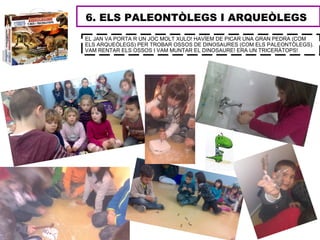6. ELS PALEONTÒLEGS I ARQUEÒLEGS
EL JAN VA PORTA R UN JOC MOLT XULO! HAVÍEM DE PICAR UNA GRAN PEDRA (COM
ELS ARQUEÒLEGS) PER TROBAR OSSOS DE DINOSAURES (COM ELS PALEONTÒLEGS).
VAM RENTAR ELS OSSOS I VAM MUNTAR EL DINOSAURE! ERA UN TRICERÀTOPS!
 