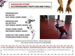 DINOSAURS STOMP
ELS DINOSAURES TREPITJEM AMB FORÇA
WE LEARNED A SONG ABOUT DINOSAURS BODY AND HOW DID THEY MOVE.
HEM APRÈS UNA CANÇÓ QUE PARLA SOBRE EL COS DELS DINOSAURES I
COM ES MOVIEN.
DINOSAURS HAVE
BIG, BIG FEET
THAT STOMP, STOMP, STOMP
DINOSAURS HAVE
BIG, BIG TEETH
THAT MUNCH, MUNCH, MUNCH
STOMP, STOMP, STOMP
AND MUNCH, MUNCH, MUNCH
STOMP THE T-REX, STOMP, STOMP
STEGOSAURUS MUNCH, MUNCH
Adapted version from‘Dinosaur Stomp’ – Mother Goose Club
http://www.youtube.com/watch?v=Zw8fapoBDK4
 
