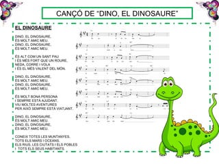 CANÇÓ DE “DINO, EL DINOSAURE”
EL DINOSAURE
DINO, EL DINOSAURE,
ÉS MOLT AMIC MEU.
DINO, EL DINOSAURE,
ÉS MOLT AMIC MEU.
ÉS ALT COM UN SANT PAU
I ÉS MÉS FORT QUE UN ROURE,
NEDA, CORRE I VOLA
I ÉS EL MÉS VALENT DEL MÓN.
DINO, EL DINOSAURE,
ÉS MOLT AMIC MEU.
DINO, EL DINOSAURE,
ÉS MOLT AMIC MEU.
ÉS MOLT BONA PERSONA
I SEMPRE ESTÀ AJUDANT.
VIU MOLTES AVENTURES
PER AIXÒ SEMPRE ESTÀ VIATJANT.
DINO, EL DINOSAURE,
ÉS MOLT AMIC MEU.
DINO, EL DINOSAURE,
ÉS MOLT AMIC MEU.
CONEIX TOTES LES MUNTANYES,
TOTS ELS MARS I OCEANS,
ELS RIUS, LES CIUTATS I ELS POBLES
I TOTS ELS SEUS HABITANTS.
 
