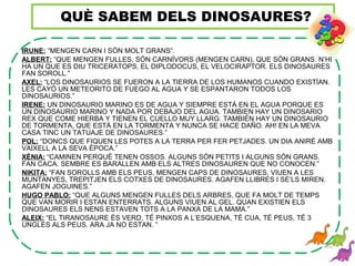 IRUNE: “MENGEN CARN I SÓN MOLT GRANS”.
ALBERT: “QUE MENGEN FULLES, SÓN CARNÍVORS (MENGEN CARN), QUE SÓN GRANS. N’HI
HA UN QUE ES DIU TRICERATOPS, EL DIPLODOCUS, EL VELOCIRAPTOR. ELS DINOSAURES
FAN SOROLL.”
AXEL: “LOS DINOSAURIOS SE FUERON A LA TIERRA DE LOS HUMANOS CUANDO EXISTÍAN.
LES CAYÓ UN METEORITO DE FUEGO AL AGUA Y SE ESPANTARON TODOS LOS
DINOSAURIOS.”
IRENE: UN DINOSAURIO MARINO ES DE AGUA Y SIEMPRE ESTÁ EN EL AGUA PORQUE ES
UN DINOSAURIO MARINO Y NADA POR DEBAJO DEL AGUA. TAMBIEN HAY UN DINOSARIO
REX QUE COME HIERBA Y TIENEN EL CUELLO MUY LLARG. TAMBIÉN HAY UN DINOSAURIO
DE TORMENTA, QUE ESTÁ EN LA TORMENTA Y NUNCA SE HACE DAÑO. AH! EN LA MEVA
CASA TINC UN TATUAJE DE DINOSAURES.”
POL: “DONCS QUE FIQUEN LES POTES A LA TERRA PER FER PETJADES. UN DIA ANIRÉ AMB
VAIXELL A LA SEVA ÈPOCA.”
XÈNIA: “CAMINEN PERQUÈ TENEN OSSOS. ALGUNS SÓN PETITS I ALGUNS SÓN GRANS.
FAN CACA. SEMBRE ES BARALLEN AMB ELS ALTRES DINOSAUREN QUE NO CONOCEN.”
NIKITA: “FAN SOROLLS AMB ELS PEUS, MENGEN CAPS DE DINOSAURES, VIUEN A LES
MUNTANYES, TREPITJEN ELS COTXES DE DINOSAURES. AGAFEN LLIBRES I SE’LS MIREN.
AGAFEN JOGUINES.”
HUGO PABLO: “QUE ALGUNS MENGEN FULLES DELS ARBRES, QUE FA MOLT DE TEMPS
QUE VAN MORIR I ESTAN ENTERRATS. ALGUNS VIUEN AL GEL. QUAN EXISTIEN ELS
DINOSAURES ELS NENS ESTAVEN TOTS A LA PANXA DE LA MAMA.”
ALEIX: “EL TIRANOSAURE ÉS VERD, TÉ PINXOS A L’ESQUENA, TÉ CUA, TÉ PEUS, TÉ 3
UNGLES ALS PEUS. ARA JA NO ESTAN. ”
QUÈ SABEM DELS DINOSAURES?
 