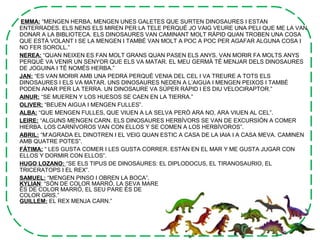 EMMA: “MENGEN HERBA, MENGEN UNES GALETES QUE SURTEN DINOSAURES I ESTAN
ENTERRADES. ELS NENS ELS MIREN PER LA TELE PERQUÈ JO VAIG VEURE UNA PELI QUE ME LA VAN
DONAR A LA BIBLIOTECA. ELS DINOSAURES VAN CAMINANT MOLT RÀPID QUAN TROBEN UNA COSA
QUE ESTÀ VOLANT I SE LA MENGEN I TAMBÉ VAN MOLT A POC A POC PER AGAFAR ALGUNA COSA I
NO FER SOROLL.”
NEREA: “QUAN NEIXEN ES FAN MOLT GRANS QUAN PASEN ELS ANYS. VAN MORIR FA MOLTS ANYS
PERQUÈ VA VENIR UN SENYOR QUE ELS VA MATAR. EL MEU GERMÀ TÉ MENJAR DELS DINOSAURES
DE JOGUINA I TÉ NOMÉS HERBA.”
JAN: “ES VAN MORIR AMB UNA PEDRA PERQUÈ VENIA DEL CEL I VA TREURE A TOTS ELS
DINOSAURES I ELS VA MATAR. UNS DINOSAURES NEDEN A L’AIGUA I MENGEN PEIXOS I TAMBÉ
PODEN ANAR PER LA TERRA. UN DINOSAURE VA SÚPER RÀPID I ES DIU VELOCIRAPTOR.”
AINUR: “SE MUEREN Y LOS HUESOS SE CAEN EN LA TIERRA.”
OLIVER: “BEUEN AIGUA I MENGEN FULLES”.
ALBA: “QUE MENGEN FULLES, QUE VIUEN A LA SELVA PERÒ ARA NO, ARA VIUEN AL CEL”.
LEIRE: “ALGUNS MENGEN CARN. ELS DINOSAURES HERBÍVORS SE VAN DE EXCURSIÓN A COMER
HIERBA. LOS CARNÍVOROS VAN CON ELLOS Y SE COMEN A LOS HERBÍVOROS”.
ABRIL: “M’AGRADA EL DINOTREN I EL VEIG QUAN ESTIC A CASA DE LA IAIA I A CASA MEVA. CAMINEN
AMB QUATRE POTES”.
FÁTIMA: “ LES GUSTA COMER I LES GUSTA CORRER. ESTÁN EN EL MAR Y ME GUSTA JUGAR CON
ELLOS Y DORMIR CON ELLOS”.
HUGO LOZANO: “SE ELS TIPUS DE DINOSAURES: EL DIPLODOCUS, EL TIRANOSAURIO, EL
TRICERATOPS I EL REX”.
SAMUEL: “MENGEN PINSO I OBREN LA BOCA”.
KYLIAN: “SÓN DE COLOR MARRÓ, LA SEVA MARE
ÉS DE COLOR MARRÓ, EL SEU PARE ÉS DE
COLOR GRIS.”
GUILLEM: EL REX MENJA CARN.”
 
