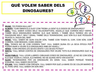 QUÈ VOLEM SABER DELS
DINOSAURES?
IRUNE: “ES PODEN MULLAR?”
ALBERT: “COM OBREN ELS OUS? COM TROBA LA GENT ELS OSSOS DE DINOSAURES?”
AXEL: “VULL SABER COSES DELS VELOCIRAPTORS, AQUELLS QUE CORREN MOLT RÀPID.
TAMBÉ DELS DINOSAURES MARINS, ELS QUE NEDEN. I TAMBÉ DELS TERREX (ÉS UN
DINOSAURE MOLT, MOLT GRAN). TAMBÉ DELS TERANODONS, QUE SÓN ELS QUE PESQUEN
PEIXOS A L’AIGUA DEL MAR”.
IRENE: “VULL SABER DE QUIN COLOR SÓN, TAMBÉ COM TENEN EL COR, COM SÓN, COM
CORREN, COM MENGEN, COMO ANDAN.”
POL: “DONCS NO SE COM CORREN TANT. VULL SABER QUINA ÉS LA SEVA ÈPOCA PER
PODER ANAR A VEURE ELS DINOSAURES AMB UN VAIXELL.”
XÈNIA: “COM CREIXEN LES SEVES DENTS I LES SEVES POTES?”
NIKITA: “VULL MIRAR CONTES DE DINOSAURES PER VEURE TOTS ELS DINOSAURES QUE HI
HA.”
HUGO PABLO: “VULL LEGIR LLIBRES I DIBUIXAR COSES DE DINOSAURES. JO NO SE COM SÓN
ELS QUE VIUEN A L’AIGUA, ELS MARINS. NO SÉ QUANS ANYS VAN EXISTIR.”
ALEIX: “M’AGRADARIA FER UN DINOSAURE EN GRAN. VULL SABER PERQUÈ TENEN
ESQUENA. VULL SABER ON ESTÀN.”
KYLIAN: “VULL SABER COM CRÉIXEN, VULL SABER PER QUÈ LA MARE ÉS DE COLOR MARRÓ I
EL PARE GRIS. VULL SABER ON SÓN ARA.”
 