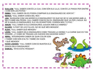 GUILLEM: “VULL SABER COM ÉS LA CUA, COM SÓN ELS ULLS, COM ÉS LA PANXA PER DINTRE
I COM SÓN LES POTES.”
EMMA: “VULL SABER ON ES PODEN COMPRAR ELS DINOSAURES DE VERITAT.”
NEREA: “VULL SABER COSES DEL REX.”
JAN: “BUSQUEM COM VAN MORIR ELS DINOSAURES? ES QUE NO SE SI VAN MORIR AMB LA
NEU O AMB UNA PEDRA. VULL SABER COM ES DIU EL DINOSAURE QUE VA PER L’AIGUA. NO
SÉ SI AQUELLS DINOSAURES, ELS VELOCIRAPTORS, CORREN MOLT O POC.”
AINUR: “VULL SABER SI ELS DINOSAURES JUGUEN AMB ELS ARBRES.”
OLIVER: “A PART DE LES FULLES, NO SE QUÈ MÉS MENGEN”.
ALBA: “VULL SABER QUÈ MENGEN.”
LEIRE: “VULL SABER DELS DINOSAURES COMO TRAGAN LA HIERBA Y LA CARNE QUE ES TAN
GRANDE. ¿Y COMO SE TRAGAN LOS HUESOS SIN HACERSE DAÑO?”
ABRIL: “M’AGRADARIA SABER DE QUIN COLOR SÓN
I TAMBÉ COM SÓN D’ALTS I TAMBÉ ON VIUEN
I QUÈ MENGEN”.
HUGO LOZANO: “VULL SABER COM ES MUNTEN ELS
OSSOS DELS DINOSAURES”.
SAMUEL: “M’HO ESTIC PENSANT”.
 