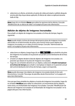 Capítulo 4: Creación de la historia



• seleccione un efecto, arrástrelo a la pista de vídeo principal y suéltelo después
   encima del clip al que desee aplicarlo. El efecto de vídeo se aplicará durante
   todo el clip.


Nota: haga clic en el botón Efecto para editar las opciones de los efectos. Consulte
"Modificación de un efecto de vídeo" en la página 65 para más información.


Adición de objetos de imágenes incrustadas
Para añadir un objeto de imágenes incrustadas a la línea de tiempo, haga lo
siguiente:


Nota: puede añadir a la línea de tiempo del proyecto pistas de imágenes incrustadas
adicionales en el Administrador de pistas, para mostrar hasta nueve objetos de
imágenes incrustadas en un vídeo al mismo tiempo. Consulte "Administrador de
pistas" en la página 20 para más información.


• seleccione un objeto y luego haga clic en                para añadirlo a la pista
  de imágenes incrustadas en la posición actual del control deslizante de la línea
  de tiempo.
• arrastre un objeto desde la Sala de objetos de imágenes incrustadas a la
  posición que desee en la pista de imágenes incrustadas.
• haga clic con el botón derecho en un objeto y seleccione Añadir/reemplazar
  en la línea de tiempo para añadir o reemplazar el objeto en la posición actual
  del control deslizante de la línea de tiempo, según corresponda.


Nota: puede descargar más objetos de imágenes incrustadas desde el sitio web
DirectorZone. Consulte "Descargar de plantillas desde DirectorZone" en la página 25
para más información.


Una vez que haya añadido los objetos a la pista de imágenes incrustadas, haga clic
en el botón Modificar para editar la colocación y el movimiento de los objetos,
entre otros, en el Diseñador de imágenes incrustadas. Consulte "Modificación de
efectos de imágenes incrustadas en el Diseñador de imágenes incrustadas" en la
página 66 para más información.




                                                                                       51
 