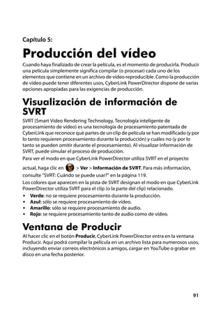 Capítulo 5:

Producción del vídeo
Cuando haya finalizado de crear la película, es el momento de producirla. Producir
una película simplemente significa compilar (o procesar) cada uno de los
elementos que contiene en un archivo de vídeo reproducible. Como la producción
de vídeo puede tener diferentes usos, CyberLink PowerDirector dispone de varias
opciones apropiadas para las exigencias de producción.

Visualización de información de
SVRT
SVRT (Smart Video Rendering Technology, Tecnología inteligente de
procesamiento de vídeo) es una tecnología de procesamiento patentada de
CyberLink que reconoce qué partes de un clip de película se han modificado (y por
lo tanto requieren procesamiento durante la producción) y cuáles no (y por lo
tanto se pueden omitir durante el procesamiento). Al visualizar información de
SVRT, puede simular el proceso de producción.
Para ver el modo en que CyberLink PowerDirector utiliza SVRT en el proyecto
actual, haga clic en     > Ver > Información de SVRT. Para más información,
consulte "SVRT: Cuándo se puede usar?" en la página 119.
Los colores que aparecen en la pista de SVRT designan el modo en que CyberLink
PowerDirector utiliza SVRT para el clip (o la parte del clip) relacionado.
• Verde: no se requiere procesamiento durante la producción.
• Azul: sólo se requiere procesamiento de vídeo.
• Amarillo: sólo se requiere procesamiento de audio.
• Rojo: se requiere procesamiento tanto de audio como de vídeo.


Ventana de Producir
Al hacer clic en el botón Producir, CyberLink PowerDirector entra en la ventana
Producir. Aquí podrá compilar la película en un archivo lista para numerosos usos,
incluyendo enviar correos electrónicos a amigos, cargar en YouTube o grabar en
disco en una fecha posterior.




                                                                               91
 