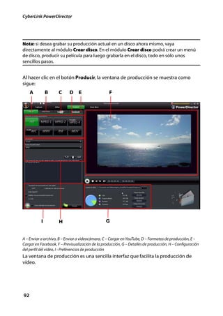CyberLink PowerDirector




Nota: si desea grabar su producción actual en un disco ahora mismo, vaya
directamente al módulo Crear disco. En el módulo Crear disco podrá crear un menú
de disco, producir su película para luego grabarla en el disco, todo en sólo unos
sencillos pasos.


Al hacer clic en el botón Producir, la ventana de producción se muestra como
sigue:
     A         B     C     D     E                 F




           I         H                           G


A – Enviar a archivo, B – Enviar a videocámara, C – Cargar en YouTube, D – Formatos de producción, E –
Cargar en Facebook, F – Previsualización de la producción, G – Detalles de producción, H – Configuración
del perfil del vídeo, I - Preferencias de producción
La ventana de producción es una sencilla interfaz que facilita la producción de
vídeo.




92
 