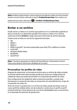 CyberLink PowerDirector




Nota: también puede producir varios proyectos de película creados al mismo tiempo
desde la ventana Editar utilizando la opción Producción por lotes. Para realizar una
producción por lotes, seleccione     > Archivo> Producción por lotes.



Enviar a un archivo
Puede enviar su vídeo en un archivo que podrá ver en un ordenador, grabarlo en
disco o enviarlo a un dispositivo portátil. Para enviar su vídeo en un archivo,
seleccione la ficha Archivo y luego seleccione el formato de archivo deseado.
Puede enviar el vídeo en uno de los siguientes formatos:
• AVI
• MPEG-1
• MPEG-2
• MPEG-4 portátil*- formatos disponibles para iPod, PSP y teléfonos móviles
• H.264 AVC
• Windows Media Video
• RealMedia
• QuickTime*


Nota: * funciónes opcionales en CyberLink PowerDirector. Compruebe el archivo
Léame para obtener información detallada de la versión.


Personalizar los perfiles de vídeo
Después de seleccionar un formato de archivo para su archivo de vídeo enviado,
en función del formato seleccionado, puede que exista una configuración de
calidad de vídeo que podrá personalizar en el apartado de perfiles de vídeo.
Esta configuración de calidad de vídeo se denomina perfiles, y puede estar
formada por la resolución del vídeo, la compresión de velocidad de bits, el tipo de
compresión de audio, etc.
Antes de enviar su producción a un archivo de vídeo, puede que desee crear un
nuevo perfil de calidad, editar uno de existente o seleccionar un perfil un perfil
existente distinto y otras opciones de uno de los desplegables que se encuentran
en el apartado de opciones de producción.




94
 