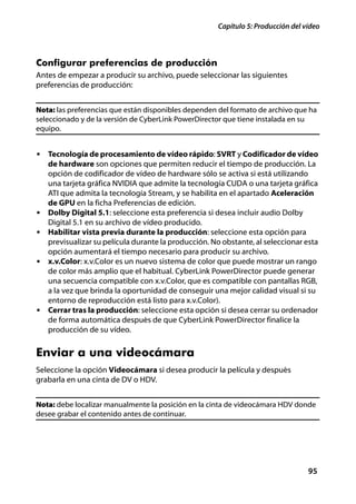 Capítulo 5: Producción del vídeo



Configurar preferencias de producción
Antes de empezar a producir su archivo, puede seleccionar las siguientes
preferencias de producción:


Nota: las preferencias que están disponibles dependen del formato de archivo que ha
seleccionado y de la versión de CyberLink PowerDirector que tiene instalada en su
equipo.


• Tecnología de procesamiento de vídeo rápido: SVRT y Codificador de vídeo
    de hardware son opciones que permiten reducir el tiempo de producción. La
    opción de codificador de vídeo de hardware sólo se activa si está utilizando
    una tarjeta gráfica NVIDIA que admite la tecnología CUDA o una tarjeta gráfica
    ATI que admita la tecnología Stream, y se habilita en el apartado Aceleración
    de GPU en la ficha Preferencias de edición.
•   Dolby Digital 5.1: seleccione esta preferencia si desea incluir audio Dolby
    Digital 5.1 en su archivo de vídeo producido.
•   Habilitar vista previa durante la producción: seleccione esta opción para
    previsualizar su película durante la producción. No obstante, al seleccionar esta
    opción aumentará el tiempo necesario para producir su archivo.
•   x.v.Color: x.v.Color es un nuevo sistema de color que puede mostrar un rango
    de color más amplio que el habitual. CyberLink PowerDirector puede generar
    una secuencia compatible con x.v.Color, que es compatible con pantallas RGB,
    a la vez que brinda la oportunidad de conseguir una mejor calidad visual si su
    entorno de reproducción está listo para x.v.Color).
•   Cerrar tras la producción: seleccione esta opción si desea cerrar su ordenador
    de forma automática después de que CyberLink PowerDirector finalice la
    producción de su vídeo.


Enviar a una videocámara
Seleccione la opción Videocámara si desea producir la película y después
grabarla en una cinta de DV o HDV.


Nota: debe localizar manualmente la posición en la cinta de videocámara HDV donde
desee grabar el contenido antes de continuar.




                                                                                  95
 