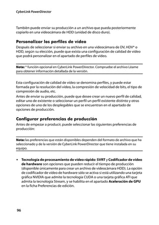 CyberLink PowerDirector



También puede enviar su producción a un archivo que pueda posteriormente
copiarlo en una videocámara de HDD (unidad de disco duro).

Personalizar los perfiles de vídeo
Después de seleccionar si enviar su archivo en una videocámara de DV, HDV* o
HDD, según su elección, puede que exista una configuración de calidad de vídeo
que podrá personalizar en el apartado de perfiles de vídeo.


Nota: * función opcional en CyberLink PowerDirector. Compruebe el archivo Léame
para obtener información detallada de la versión.


Esta configuración de calidad de vídeo se denomina perfiles, y puede estar
formada por la resolución del vídeo, la compresión de velocidad de bits, el tipo de
compresión de audio, etc.
Antes de enviar su producción, puede que desee crear un nuevo perfil de calidad,
editar uno de existente o seleccionar un perfil un perfil existente distinto y otras
opciones de uno de los desplegables que se encuentran en el apartado de
opciones de producción.

Configurar preferencias de producción
Antes de empezar a producir, puede seleccionar las siguientes preferencias de
producción:


Nota: las preferencias que están disponibles dependen del formato de archivo que ha
seleccionado y de la versión de CyberLink PowerDirector que tiene instalada en su
equipo.


• Tecnología de procesamiento de vídeo rápido: SVRT y Codificador de vídeo
     de hardware son opciones que pueden reducir el tiempo de producción
     (disponible únicamente para crear un archivo de videocámara HDD). La opción
     de codificador de vídeo de hardware sólo se activa si está utilizando una tarjeta
     gráfica NVIDIA que admite la tecnología CUDA o una tarjeta gráfica ATI que
     admita la tecnología Stream, y se habilita en el apartado Aceleración de GPU
     en la ficha Preferencias de edición.




96
 