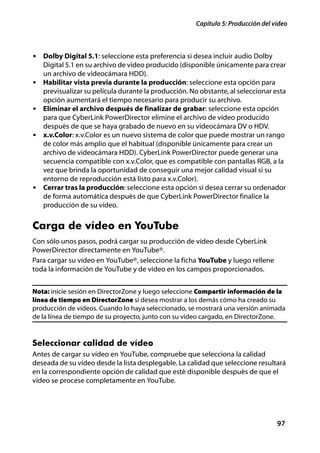 Capítulo 5: Producción del vídeo



• Dolby Digital 5.1: seleccione esta preferencia si desea incluir audio Dolby
    Digital 5.1 en su archivo de vídeo producido (disponible únicamente para crear
    un archivo de videocámara HDD).
•   Habilitar vista previa durante la producción: seleccione esta opción para
    previsualizar su película durante la producción. No obstante, al seleccionar esta
    opción aumentará el tiempo necesario para producir su archivo.
•   Eliminar el archivo después de finalizar de grabar: seleccione esta opción
    para que CyberLink PowerDirector elimine el archivo de vídeo producido
    después de que se haya grabado de nuevo en su videocámara DV o HDV.
•   x.v.Color: x.v.Color es un nuevo sistema de color que puede mostrar un rango
    de color más amplio que el habitual (disponible únicamente para crear un
    archivo de videocámara HDD). CyberLink PowerDirector puede generar una
    secuencia compatible con x.v.Color, que es compatible con pantallas RGB, a la
    vez que brinda la oportunidad de conseguir una mejor calidad visual si su
    entorno de reproducción está listo para x.v.Color).
•   Cerrar tras la producción: seleccione esta opción si desea cerrar su ordenador
    de forma automática después de que CyberLink PowerDirector finalice la
    producción de su vídeo.


Carga de vídeo en YouTube
Con sólo unos pasos, podrá cargar su producción de vídeo desde CyberLink
PowerDirector directamente en YouTube®.
Para cargar su vídeo en YouTube®, seleccione la ficha YouTube y luego rellene
toda la información de YouTube y de vídeo en los campos proporcionados.


Nota: inicie sesión en DirectorZone y luego seleccione Compartir información de la
línea de tiempo en DirectorZone si desea mostrar a los demás cómo ha creado su
producción de vídeos. Cuando lo haya seleccionado, se mostrará una versión animada
de la línea de tiempo de su proyecto, junto con su vídeo cargado, en DirectorZone.


Seleccionar calidad de vídeo
Antes de cargar su vídeo en YouTube, compruebe que selecciona la calidad
deseada de su vídeo desde la lista desplegable. La calidad que seleccione resultará
en la correspondiente opción de calidad que esté disponible después de que el
vídeo se procese completamente en YouTube.




                                                                                  97
 