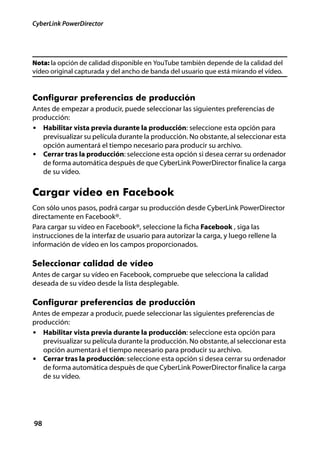 CyberLink PowerDirector




Nota: la opción de calidad disponible en YouTube también depende de la calidad del
vídeo original capturada y del ancho de banda del usuario que está mirando el vídeo.


Configurar preferencias de producción
Antes de empezar a producir, puede seleccionar las siguientes preferencias de
producción:
• Habilitar vista previa durante la producción: seleccione esta opción para
   previsualizar su película durante la producción. No obstante, al seleccionar esta
   opción aumentará el tiempo necesario para producir su archivo.
• Cerrar tras la producción: seleccione esta opción si desea cerrar su ordenador
   de forma automática después de que CyberLink PowerDirector finalice la carga
   de su vídeo.


Cargar vídeo en Facebook
Con sólo unos pasos, podrá cargar su producción desde CyberLink PowerDirector
directamente en Facebook®.
Para cargar su vídeo en Facebook®, seleccione la ficha Facebook , siga las
instrucciones de la interfaz de usuario para autorizar la carga, y luego rellene la
información de vídeo en los campos proporcionados.

Seleccionar calidad de vídeo
Antes de cargar su vídeo en Facebook, compruebe que selecciona la calidad
deseada de su vídeo desde la lista desplegable.

Configurar preferencias de producción
Antes de empezar a producir, puede seleccionar las siguientes preferencias de
producción:
• Habilitar vista previa durante la producción: seleccione esta opción para
   previsualizar su película durante la producción. No obstante, al seleccionar esta
   opción aumentará el tiempo necesario para producir su archivo.
• Cerrar tras la producción: seleccione esta opción si desea cerrar su ordenador
   de forma automática después de que CyberLink PowerDirector finalice la carga
   de su vídeo.




98
 