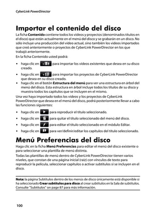 CyberLink PowerDirector




Importar el contenido del disco
La ficha Contenido contiene todos los videos y proyectos (denominados títulos en
el disco) que están actualmente en el menú del disco y se grabarán en un disco. No
sólo incluye una producción del vídeo actual, sino también los videos importados
que creó anteriormente o proyectos de CyberLink PowerDirector en los que
trabajó anteriormente.
En la ficha Contenido usted podrá:

• haga clic en            para importar los vídeos existentes que desea en su disco
   creado.
• haga clic en           para importar los proyectos de CyberLink PowerDirector
    que desea en su disco creado.
• haga clic en el botón Estructura del menú para ver una estructura en árbol del
    menú del disco. Esta estructura en árbol incluye todos los títulos de su disco y
    muestra todos los capítulos que se incluyen en el mismo.
Una vez haya importado todos los videos y los proyectos de CyberLink
PowerDirector que desea en el menú del disco, podrá posteriormente llevar a cabo
las funciones siguientes:

• haga clic en          para reproducir el título seleccionado.
• haga clic en          para quitar el título seleccionado del menú del disco.
• haga clic en          para editar el título seleccionado en el módulo Editar.
• haga clic en          para ver/definir/editar los capítulos del título seleccionado.

Menú Preferencias del disco
Haga clic en la ficha Menú Preferencias para editar el menú del disco existente o
para seleccionar una plantilla de menú distinta.
Todas las plantillas de menú dentro de CyberLink PowerDirector tienen varios
niveles, que constan de una página inicial (raíz) con vínculos de texto para
reproducir la película, seleccionar capítulos o activar subtítulos si se incluyen en el
disco.


Nota: la página Subtítulos dentro de los menús de disco únicamente está disponible si
ha seleccionado Crear subtítulos para disco al crear subtítulos en la Sala de subtítulos.
Consulte "Subtítulos" on page 87 para más información.




100
 