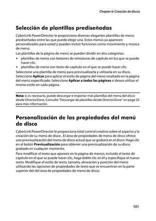 Chapter 6: Creación de discos




Selección de plantillas prediseñadas
CyberLink PowerDirector le proporciona diversas elegantes plantillas de menú
prediseñadas entre las que puede elegir una. Estos menús ya aparecen
personalizados para usted y pueden incluir funciones como movimiento y música
de menú.
Las plantillas de la página de menú se pueden dividir en dos categorías:
• plantillas de menú con botones de miniaturas de capítulo en los que se puede
    hacer clic.
• plantillas de menú con texto de capítulo en el que se puede hacer clic.
Seleccione una plantilla de menú para previsualizarla y utilizarla en su disco.
Seleccione Aplicar para aplicar el estilo de página del menú resaltado en la página
del menú especificado. Seleccione Aplicar a todas las páginas si desea utilizar el
mismo estilo en cada página.


Nota: si es necesario, puede descargar e importar más plantillas del menú del disco
desde DirectorZone. Consulte "Descargar de plantillas desde DirectorZone" on page 25
para más información.



Personalización de las propiedades del menú
de disco
CyberLink PowerDirector le proporciona total control creativo sobre el aspecto y la
creación de su menú de disco . El área de propiedades de menú de disco ofrece
una previsualización del menú de disco actual que se grabará en el disco. Haga clic
en el botón Previsualización para obtener una previsualización de su disco
grabado en cualquier momento.
Para modificar el texto que aparece en la página de menús, incluido el texto de
capítulo en el que se puede hacer clic, haga doble clic en él y especifique el nuevo
texto. Modifique el estilo de texto, tamaño, alineación y posición del menú
utilizando las opciones de propiedades de texto que se encuentran en la parte
superior del del área de propiedades de menú de disco.




                                                                                101
 