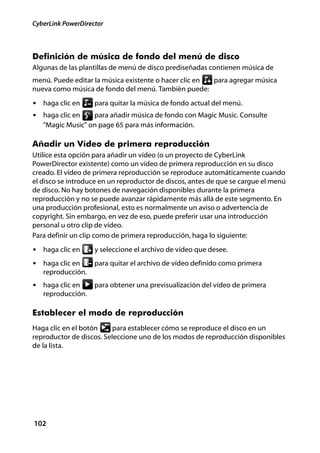 CyberLink PowerDirector



Definición de música de fondo del menú de disco
Algunas de las plantillas de menú de disco prediseñadas contienen música de
menú. Puede editar la música existente o hacer clic en para agregar música
nueva como música de fondo del menú. También puede:
• haga clic en      para quitar la música de fondo actual del menú.
• haga clic en    para añadir música de fondo con Magic Music. Consulte
   "Magic Music" on page 65 para más información.

Añadir un Vídeo de primera reproducción
Utilice esta opción para añadir un vídeo (o un proyecto de CyberLink
PowerDirector existente) como un vídeo de primera reproducción en su disco
creado. El vídeo de primera reproducción se reproduce automáticamente cuando
el disco se introduce en un reproductor de discos, antes de que se cargue el menú
de disco. No hay botones de navegación disponibles durante la primera
reproducción y no se puede avanzar rápidamente más allá de este segmento. En
una producción profesional, esto es normalmente un aviso o advertencia de
copyright. Sin embargo, en vez de eso, puede preferir usar una introducción
personal u otro clip de vídeo.
Para definir un clip como de primera reproducción, haga lo siguiente:
• haga clic en      y seleccione el archivo de vídeo que desee.
• haga clic en      para quitar el archivo de vídeo definido como primera
   reproducción.
• haga clic en      para obtener una previsualización del vídeo de primera
   reproducción.

Establecer el modo de reproducción
Haga clic en el botón     para establecer cómo se reproduce el disco en un
reproductor de discos. Seleccione uno de los modos de reproducción disponibles
de la lista.




102
 